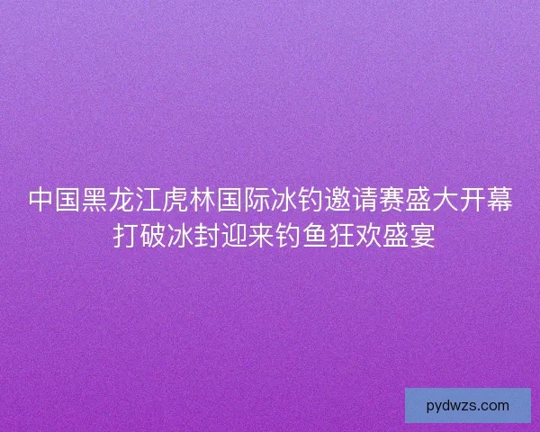 中国黑龙江虎林国际冰钓邀请赛盛大开幕 打破冰封迎来钓鱼狂欢盛宴