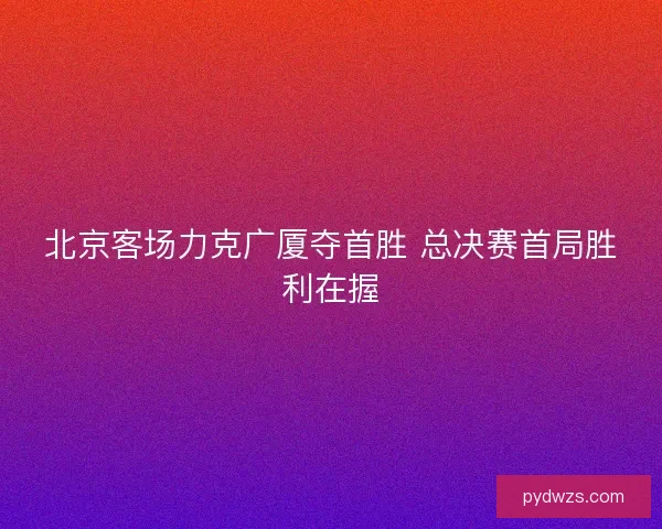 北京客场力克广厦夺首胜 总决赛首局胜利在握